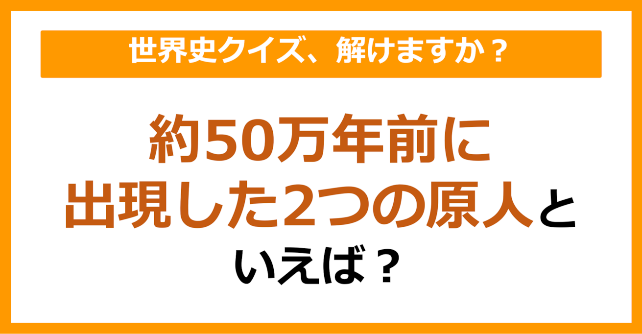 【世界史】約50万年前に出現した2つの原人といえば？（第75問）