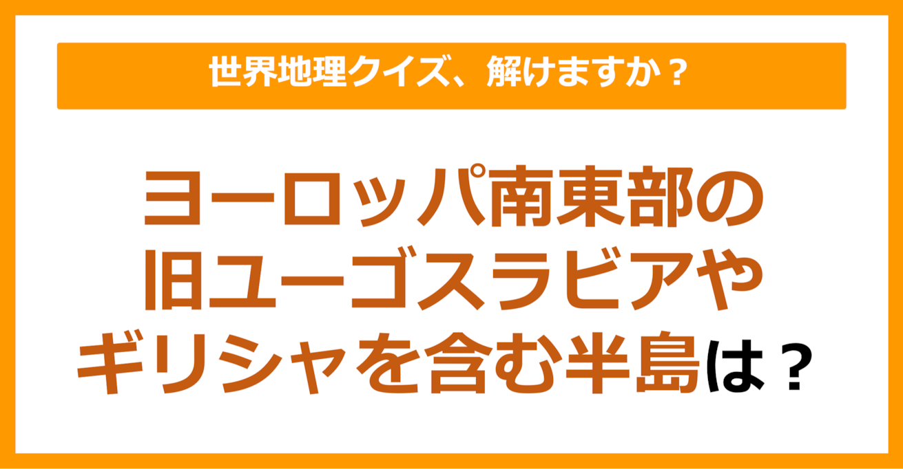 【世界地理】ヨーロッパ南東部の旧ユーゴスラビアやギリシャなどが含まれる半島は？（第152問）