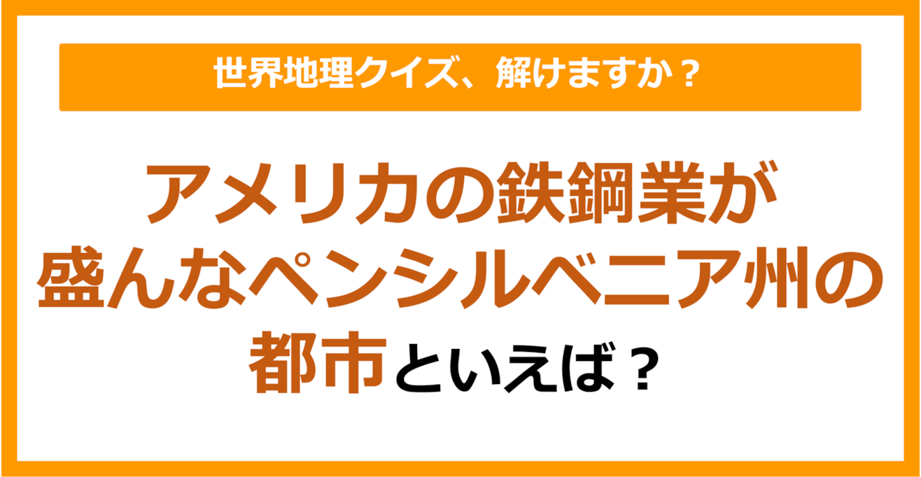 【世界地理】アメリカの鉄鋼業が盛んなペンシルベニア州の都市は？（第192問）