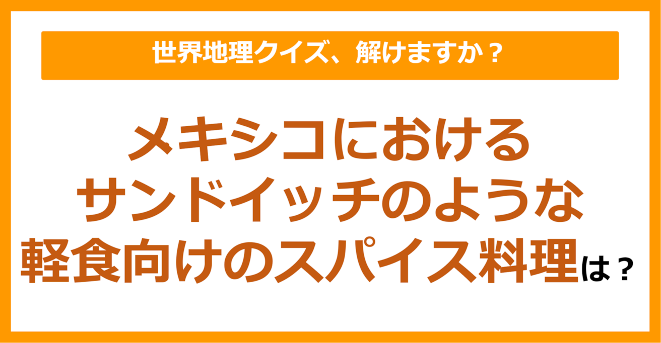 【世界地理】メキシコ料理における、サンドイッチのような軽食向けのスパイス料理は？（第227問）