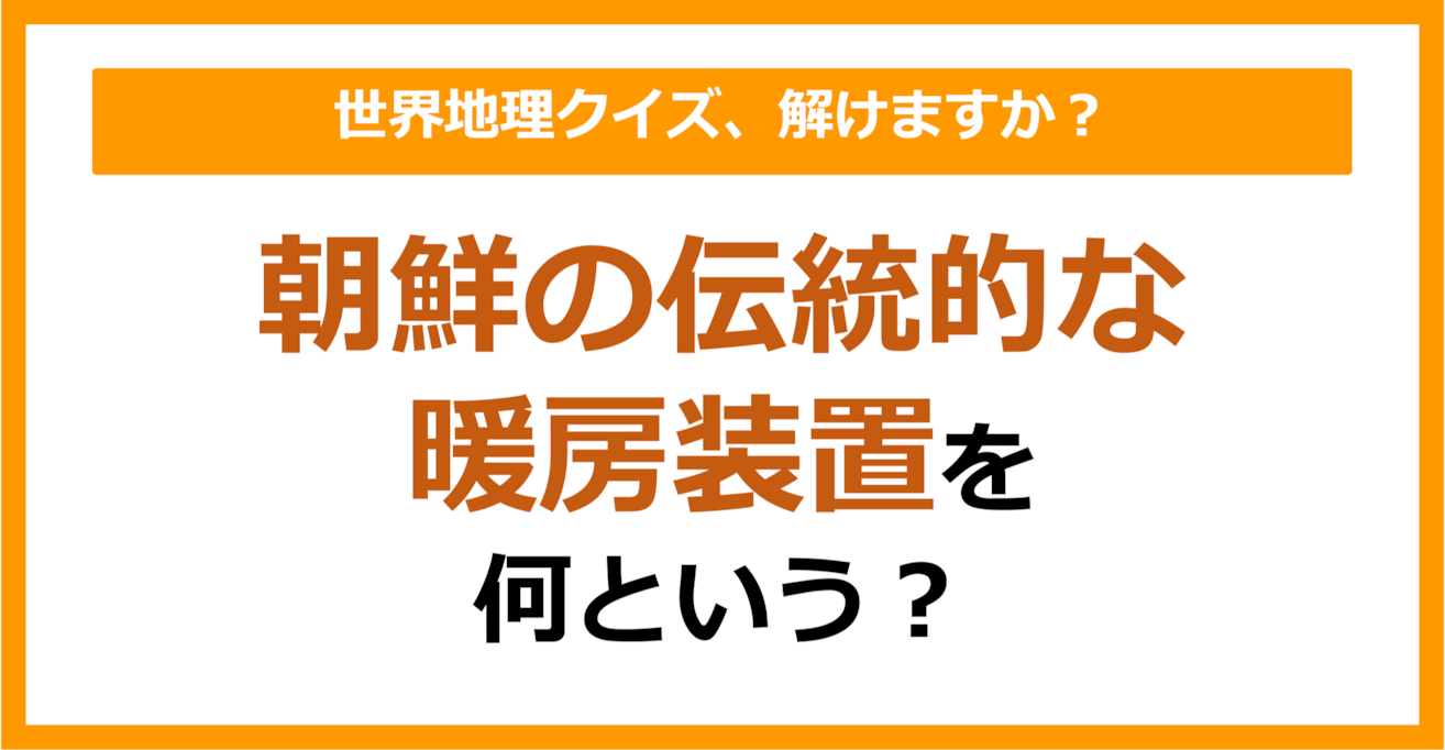 【世界地理】朝鮮の伝統的な暖房装置を何という？（第299問）
