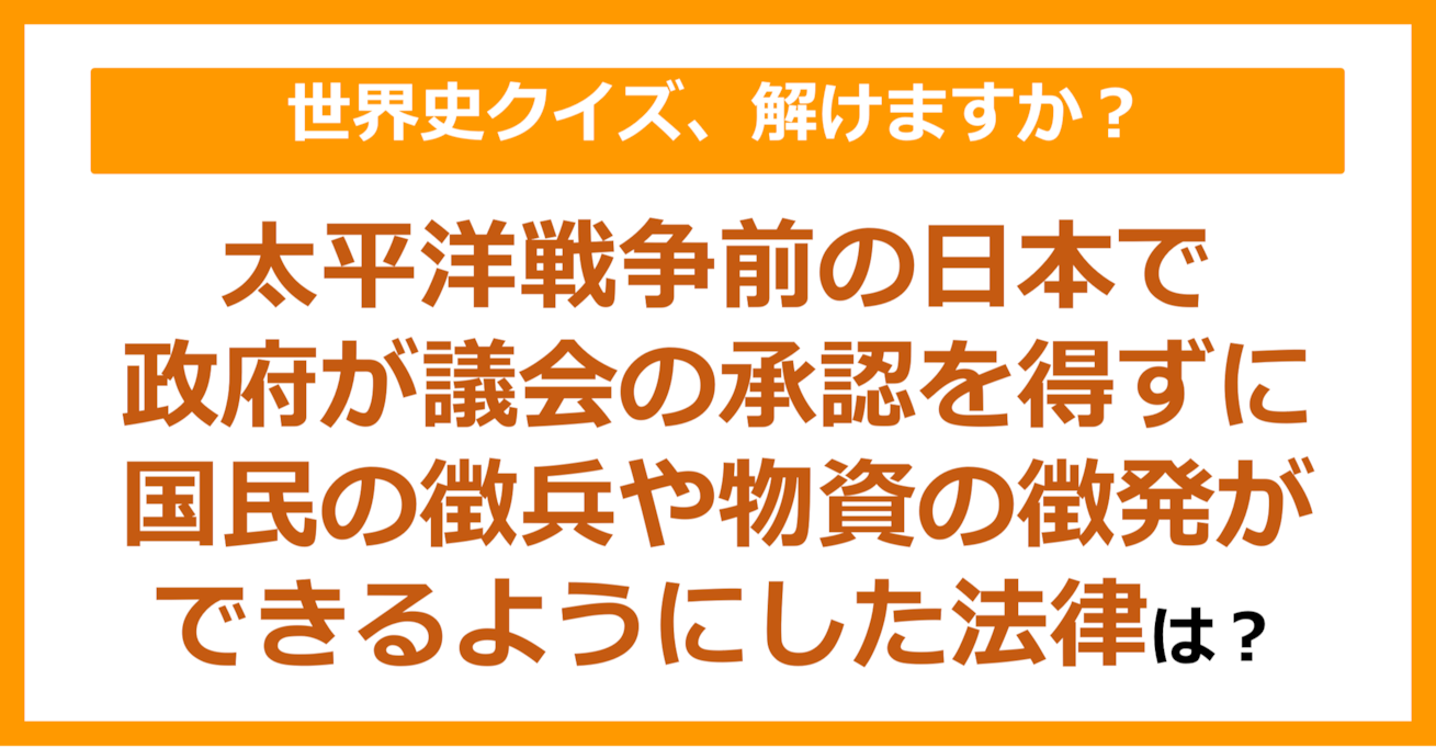 【世界史】太平洋戦争前の日本で、政府が議会の承認を得ずに、国民の徴兵や物資の徴発ができるようにした法律は？（第227問）