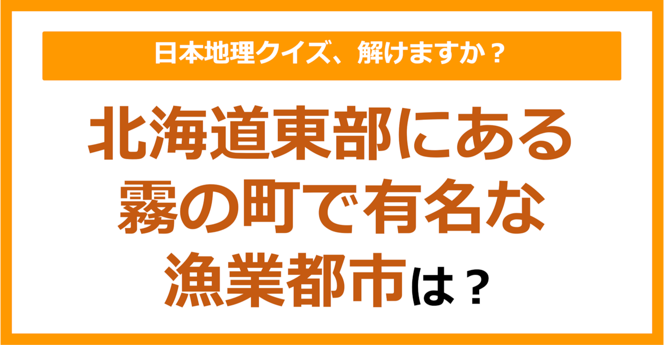 【日本地理】北海道東部にある、霧の町で有名な漁業都市は？（第170問）