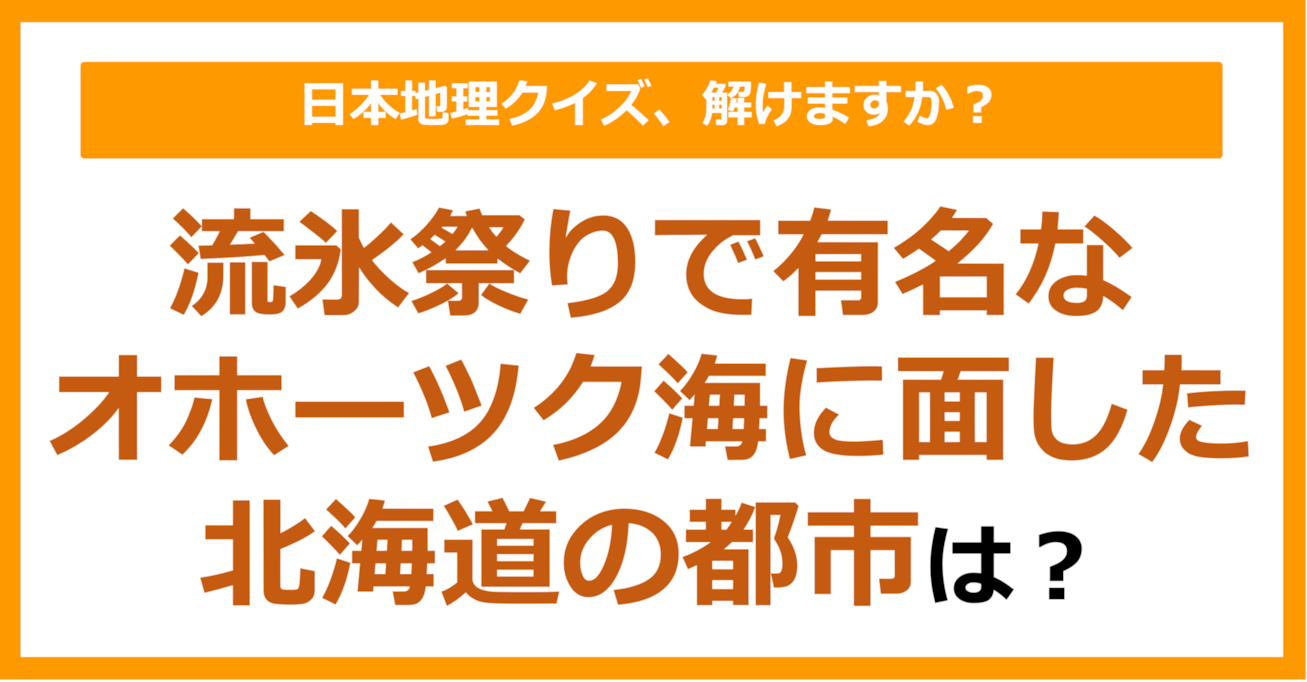 【日本地理】流氷祭りで有名なオホーツク海に面した北海道の都市は？（第172問）