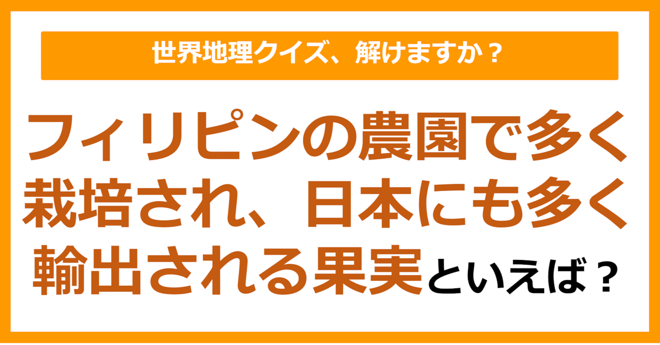 【世界地理】フィリピンの農園で多く栽培され、日本にも多く輸出される果実といえば？（第321問）
