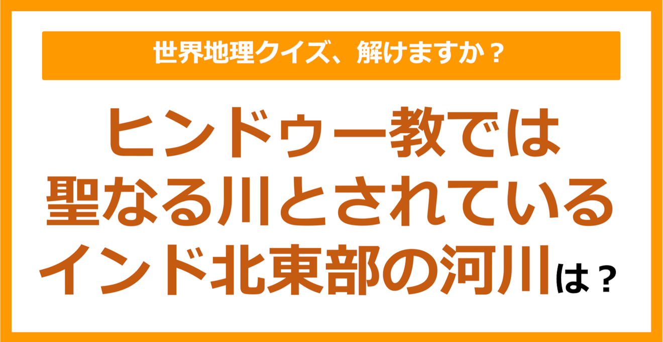 【世界地理】ヒンドゥー教では聖なる川とされているインド北東部の河川は？（第331問）