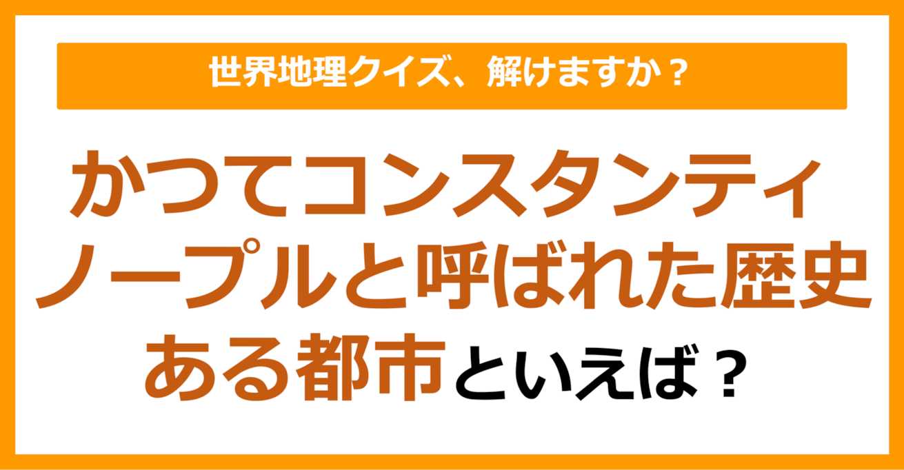【世界地理】かつてコンスタンティノープルと呼ばれた歴史ある都市といえば？（第338問）