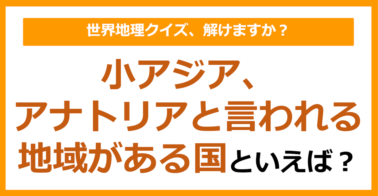 【世界地理】小アジア、アナトリアと言われる地域がある国といえば？（第341問）