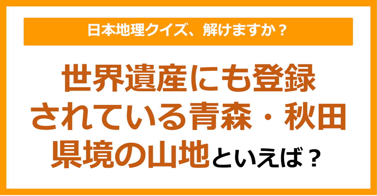 【日本地理】世界遺産にも登録されている青森・秋田の県境の山地といえば？（第213問）
