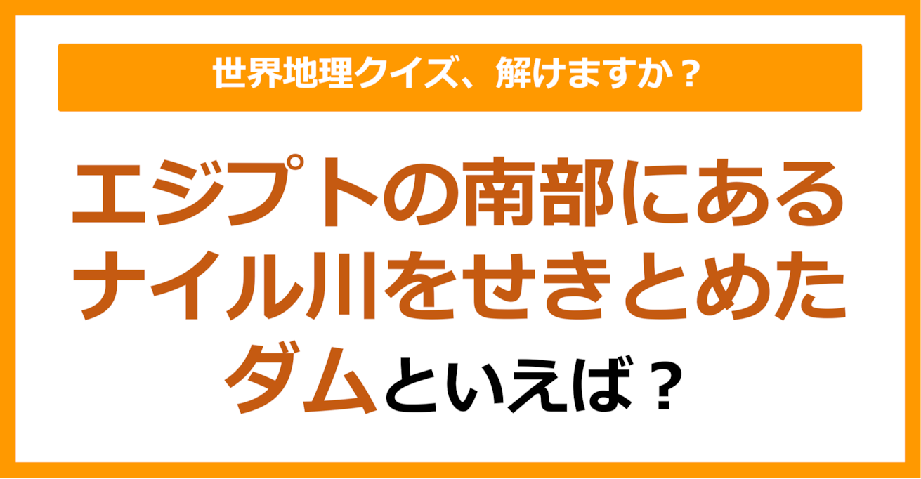 【世界地理】エジプトの南部にあるナイル川をせきとめたダムといえば？（第363問）