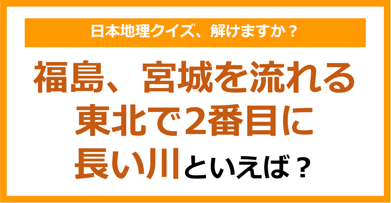 【日本地理】福島、宮城を流れる東北で2番目に長い川といえば？（第221問）