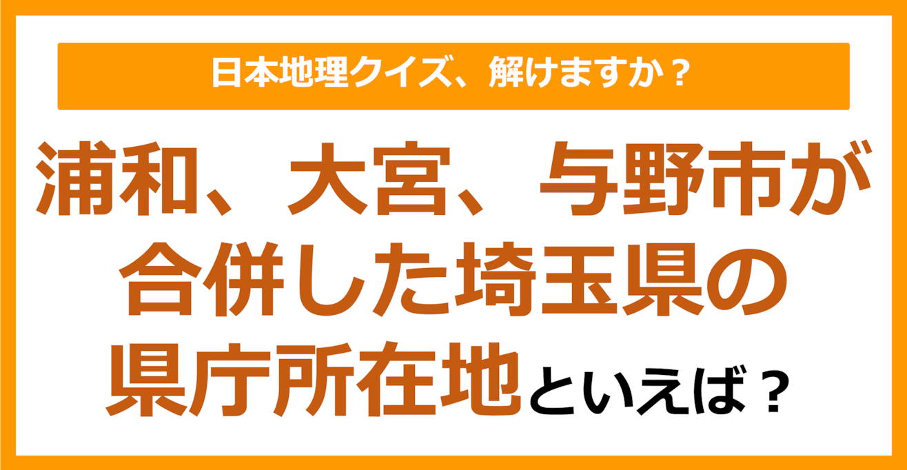 【日本地理】浦和、大宮、与野市が合併した埼玉県の県庁所在地といえば？（第246問）