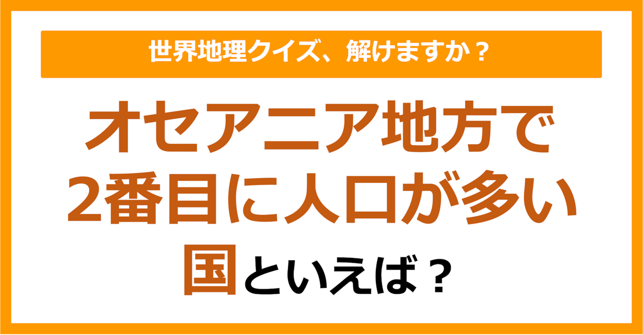 【世界地理】オセアニア地方で2番目に人口が多い国といえば？（第391問）