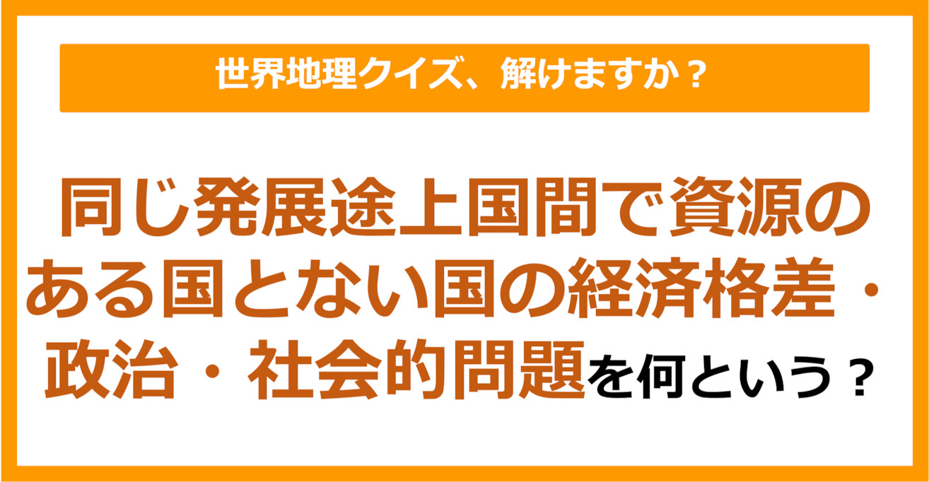 【世界地理】同じ発展途上国間で資源のある国とない国の経済格差・政治・社会的問題のことを何という？（第409問）