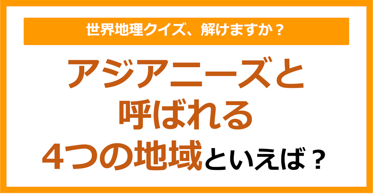 【世界地理】アジアニーズと呼ばれる4つの地域といえば?(第412問)