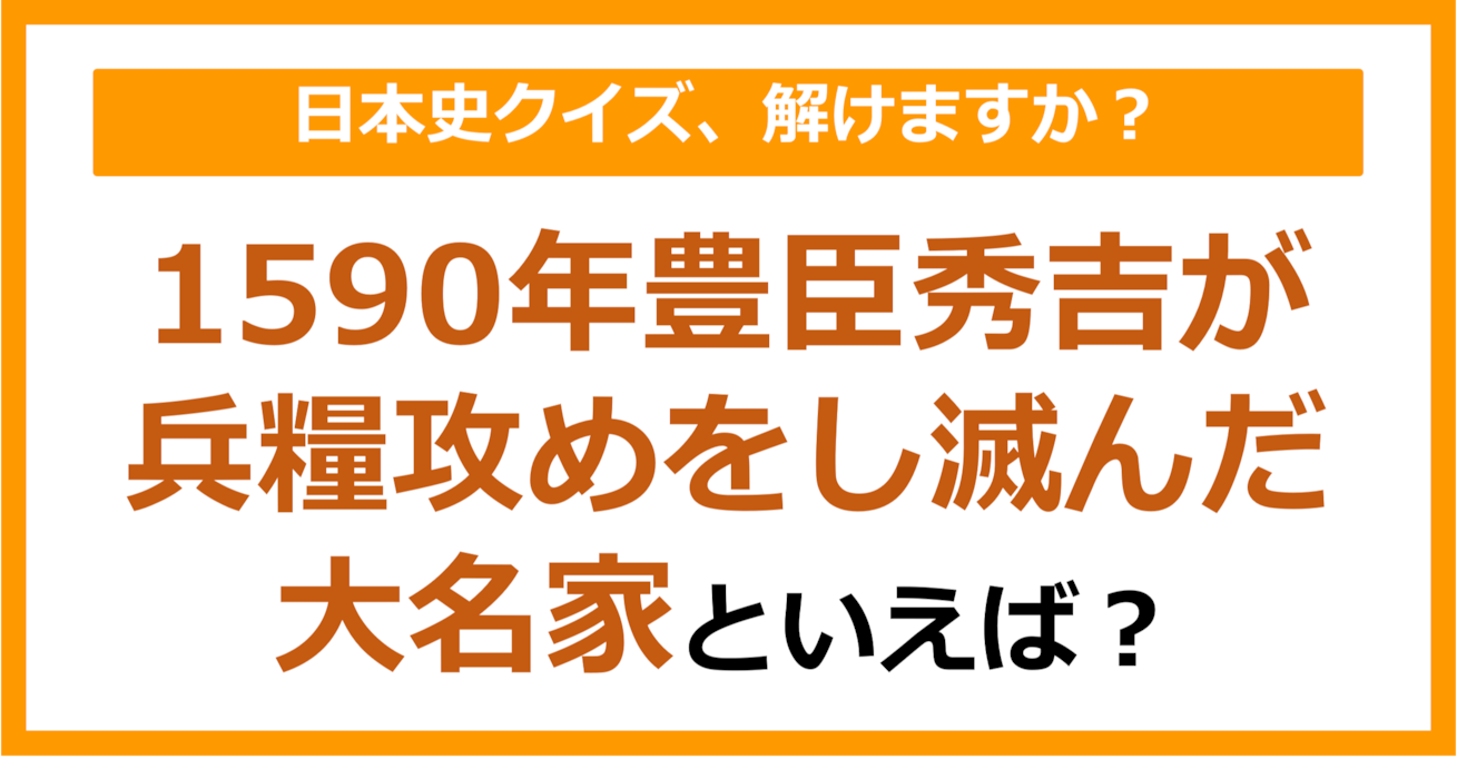 【日本史】1590年豊臣秀吉が兵糧攻めをし滅んだ大名家といえば？（第163問）