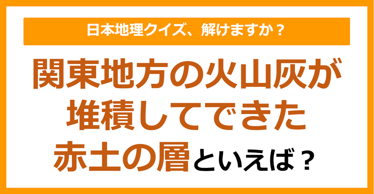 【日本地理】関東地方の火山灰が堆積してできた赤土の層といえば？（第257問）