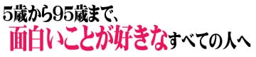 5歳から95歳まで、面白いことが好きなすべての人へ!!