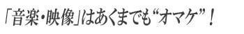 「音楽・映像」はあくまでも“オマケ”！