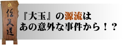 『大玉』の源流は、あの意外な事件から！？