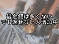借金額は多くない、でも返せない人増加中