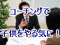 子どもをやる気にさせる　コーチングを活用しよう！